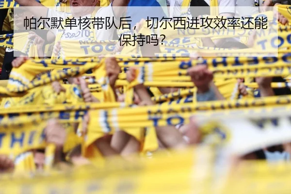 帕尔默单核带队后，切尔西进攻效率还能保持吗？